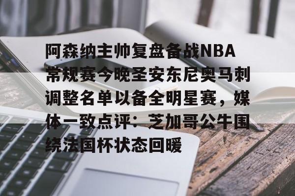 阿森纳主帅复盘备战NBA常规赛今晚圣安东尼奥马刺调整名单以备全明星赛，媒体一致点评：芝加哥公牛围绕法国杯状态回暖的简单介绍-澳门六合彩网